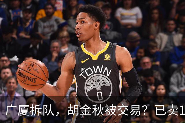 广厦拆队，胡金秋被交易？已卖1人，下家3选1，孙铭徽或也离队