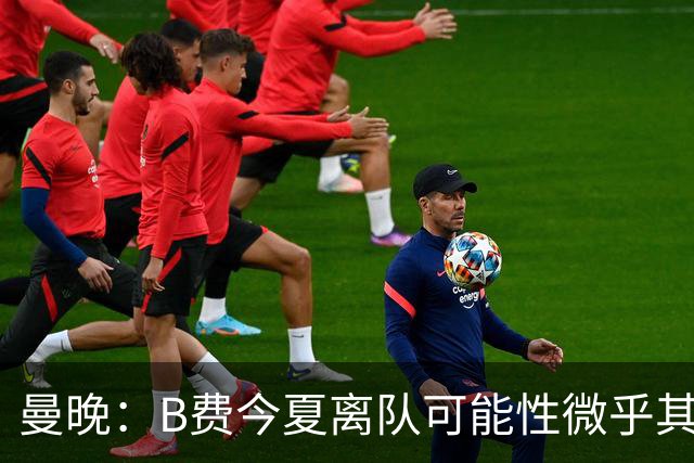 曼晚：B费今夏离队可能性微乎其微，他期待以队长身份征战欧冠