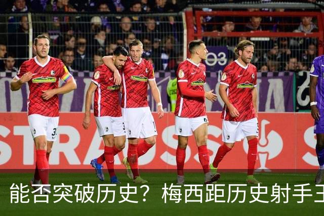 能否突破历史？梅西距历史射手王仅差3球 距历史助攻王仅差1助